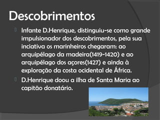 Descobrimentos
 Infante D.Henrique, distinguiu-se como grande
  impulsionador dos descobrimentos, pela sua
  inciativa os marinheiros chegaram: ao
  arquipélago da madeira(1419-1420) e ao
  arquipélago dos açores(1427) e ainda à
  exploração da costa ocidental de África.
 D.Henrique doou a ilha de Santa Maria ao
  capitão donatário.
 