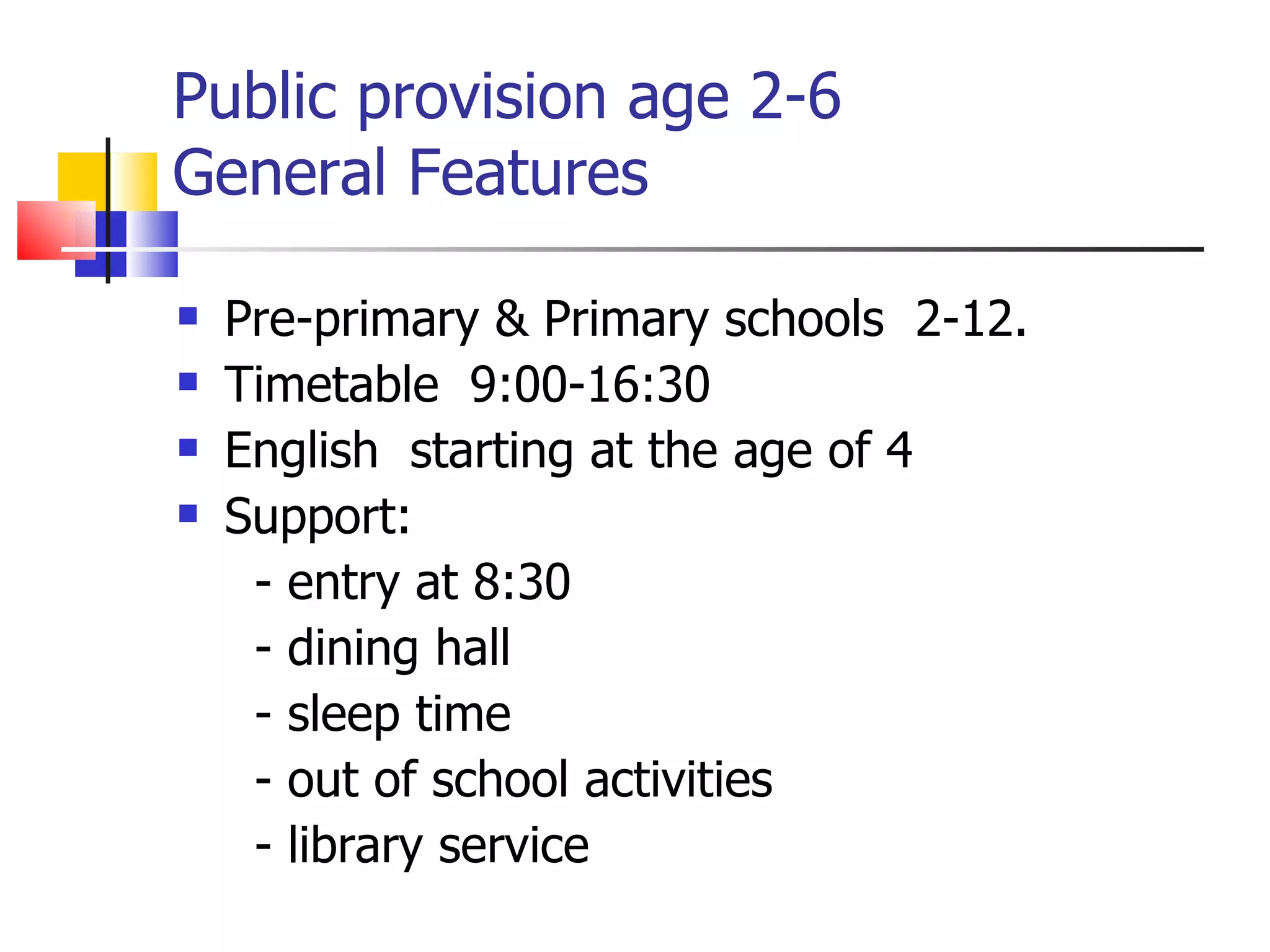 Public provision age 2-6  General Features Pre-primary & Primary schools  2-12.  Timetable  9:00-16:30 English  starting at the age of 4  Support: - entry at 8:30 - dining hall - sleep time - out of school activities - library service 