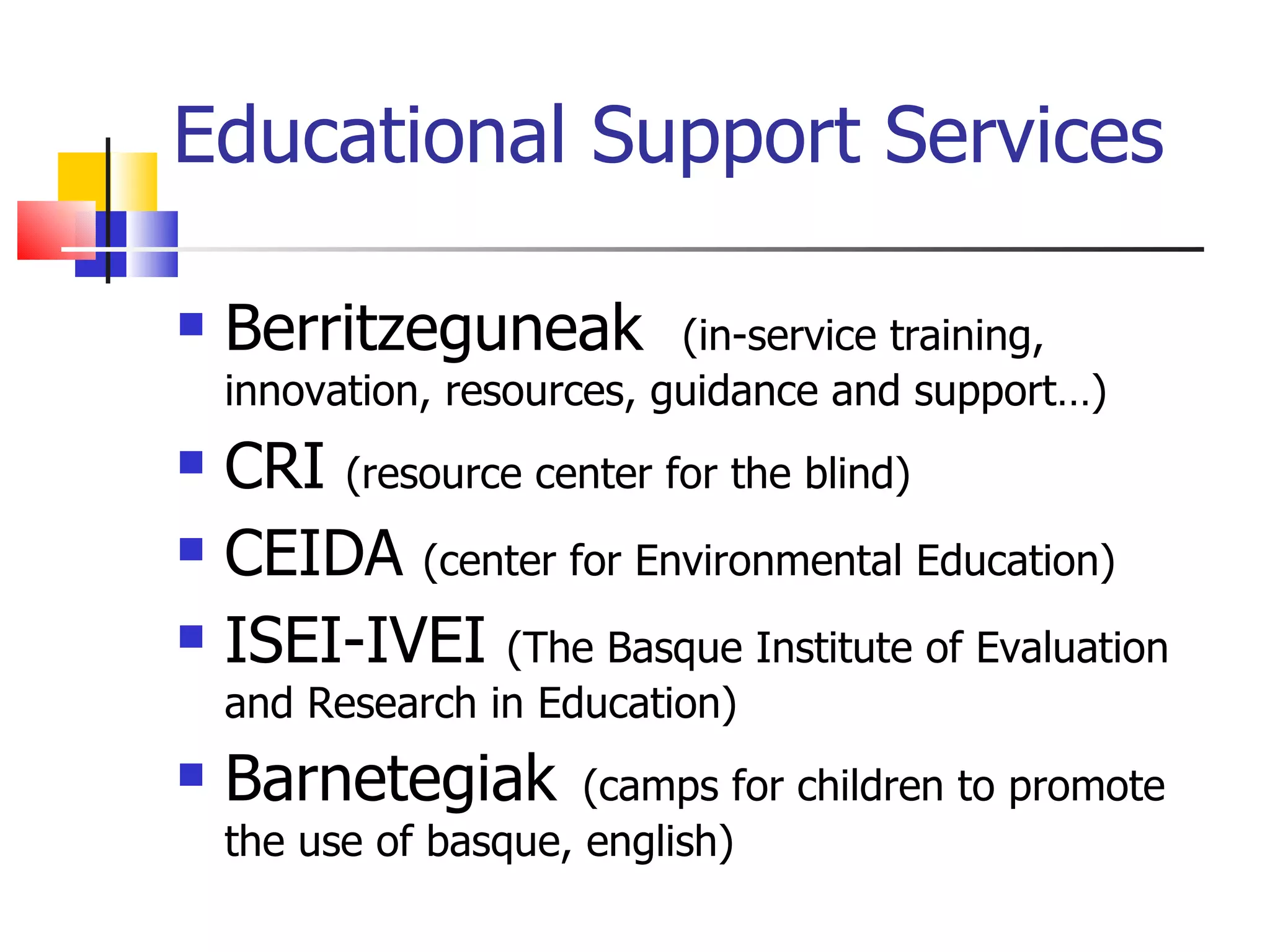 Educational Support Services Berritzeguneak  (in-service training, innovation, resources, guidance and support…) CRI  (resource center for the blind) CEIDA  (center for  Environmental Education ) ISEI-IVEI  (The Basque Institute of Evaluation and Research in Education) Barnetegiak   (camps for children to promote the use of basque, english) 