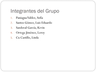 Integrantes del Grupo
1. PaniaguaValdez, Sofía
2. Santos Gómez, Luis Eduardo
3. Sandoval García, Kevin
4. Ortega Jiménez, Leroy
5. Cu Castillo, Linda
 