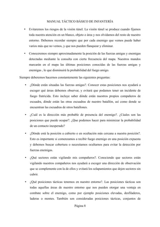 MANUAL TÁCTICO BÁSICO DE INFANTERÍA
• Evitaremos los riesgos de la visión túnel. La visión túnel se produce cuando fijamos
toda nuestra atención en un blanco, objeto o área y nos olvidamos del resto de nuestro
entorno. Debemos recordar siempre que por cada enemigo que vemos puede haber
varios más que no vemos, y que nos pueden flanquear y eliminar.
• Conoceremos siempre aproximadamente la posición de las fuerzas amigas y enemigas
detectadas mediante la consulta con cierta frecuencia del mapa. Nuestros mandos
marcarán en el mapa las últimas posiciones conocidas de las fuerzas amigas y
enemigas , lo que disminuirá la probabilidad del fuego amigo.
Siempre deberemos hacernos constantemente las siguientes preguntas:
• ¿Dónde están situadas las fuerzas amigas?. Conocer estas posiciones nos ayudará a
escoger qué áreas debemos observar, y evitará que podamos tener un incidente de
fuego fratricida. Esto incluye saber dónde están nuestros propios compañeros de
escuadra, dónde están las otras escuadras de nuestro batallón, así como donde se
encuentran las escuadras de otros batallones.
• ¿Cuál es la dirección más probable de presencia del enemigo?. ¿Cúales son las
posiciones que puede ocupar?. ¿Que podemos hacer para minimizar la probabilidad
de un contacto inesperado?
• ¿Dónde está la posición a cubierto o en ocultación más cercana a nuestra posición?.
Esto es importante si comenzamos a recibir fuego enemigo en una posición expuesta
y debemos buscar cobertura o necesitamos ocultarnos para evitar la detección por
fuerzas enemigas.
• ¿Qué sectores están vigilando mis compañeros?. Conociendo que sectores están
vigilando nuestros compañeros nos ayudará a escoger una dirección de observación
que se complemente con la de ellos y evitará los solapamientos que dejen sectores sin
cubrir.
• ¿Qué posiciones tácticas tenemos en nuestro entorno?. Las posiciones tácticas son
todas aquellas áreas de nuestro entorno que nos pueden otorgar una ventaja en
combate sobre el enemigo, como por ejemplo posiciones elevadas, desfiladeros,
laderas o montes. También son consideradas posiciones tácticas, conjuntos de
Página 8
 