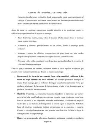MANUAL TÁCTICO BÁSICO DE INFANTERÍA
elementos de cobertura y ocultación, donde una escuadra puede sacar ventaja ante el
enemigo. Controlar estas posiciones, tanto las que nos dan ventaja como desventaja
puede situarnos en mejores condiciones de supervivencia.
Antes de entrar en combate, prestaremos especial atención a las siguientes lugares o
evidencias que puedan delatar la presencia enemiga:
• Bases de árboles, piedras, rocas, vallas de piedra y árboles caídos donde el enemigo
puede obtener cobertura.
• Matorrales y arbustos, principalmente en las colinas, donde el enemigo puede
ocultarse.
• Ventanas y azoteas de edificios, construcciones de gran altura, etc, que pueden
proporcionar posiciones ventajosas de fuego a tiradores y ametralladores.
• Árboles o vallas caídas o cualquier otro desperfecto que pueda indicar la presencia de
vehículos blindados enemigos
Una vez que ya entremos en combate, estaremos atentos a todas aquellas evidencias que
puedan existir en nuestro entorno que delaten la presencia enemiga:
• Fogonazos de las bocas de las armas de fuego en la oscuridad, y el humo de las
bocas de fuego durante las horas diurnas. No siempre podremos distinguir la
silueta de un enemigo, pero si podremos distinguir las columnas de humo y polvo que
producen el disparo de las armas de fuego durante el día, o los fogonazos que se
producen durante las horas nocturnas.
• Munición trazadora. La munición trazadora (trazadoras o trazadores) es un tipo
especial de bala, modificada para aceptar una pequeña carga pirotécnica en su base.
Esta se enciende al ser disparada, ardiendo intensamente y haciendo el proyectil
visible para el ojo humano. Esto le permite al tirador seguir la trayectoria de la bala
hacia el objetivo, permitiendo realizar correcciones en su precisión y puntería.
Cuando el enemigo la emplea nos va a permitir identificar con facilidad el lugar de
donde proviene el fuego enemigo.
• Humo. Las armas pesadas tales como lanzadores antitanque y antiaéreos, producen
Página 9
 