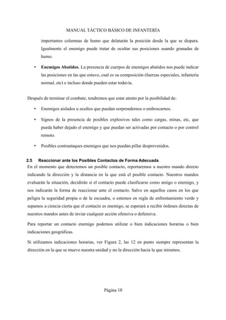 MANUAL TÁCTICO BÁSICO DE INFANTERÍA
importantes columnas de humo que delatarán la posición desde la que se dispara.
Igualmente el enemigo puede tratar de ocultar sus posiciones usando granadas de
humo.
• Enemigos Abatidos. La presencia de cuerpos de enemigos abatidos nos puede indicar
las posiciones en las que estuvo, cual es su composición (fuerzas especiales, infantería
normal, etc) e incluso donde pueden estar todavía.
Después de terminar el combate, tendremos que estar atento por la posibilidad de:
• Enemigos aislados u ocultos que puedan sorprendernos o emboscarnos.
• Signos de la presencia de posibles explosivos tales como cargas, minas, etc, que
pueda haber dejado el enemigo y que puedan ser activadas por contacto o por control
remoto.
• Posibles contraataques enemigos que nos puedan pillar desprevenidos.
2.5 Reaccionar ante los Posibles Contactos de Forma Adecuada
En el momento que detectemos un posible contacto, reportaremos a nuestro mando directo
indicando la dirección y la distancia en la que está el posible contacto. Nuestros mandos
evaluarán la situación, decidirán si el contacto puede clasificarse como amigo o enemigo, y
nos indicarán la forma de reaccionar ante el contacto. Salvo en aquellos casos en los que
peligra la seguridad propia o de la escuadra, o estemos en regla de enfrentamiento verde y
sepamos a ciencia cierta que el contacto es enemigo, se esperará a recibir órdenes directas de
nuestros mandos antes de inviar cualquier acción ofensiva o defensiva.
Para reportar un contacto enemigo podemos utilizar o bien indicaciones horarias o bien
indicaciones geográficas.
Si utilizamos indicaciones horarias, ver Figura 2, las 12 en punto siempre representan la
dirección en la que se mueve nuestra unidad y no la dirección hacia la que miramos.
Página 10
 