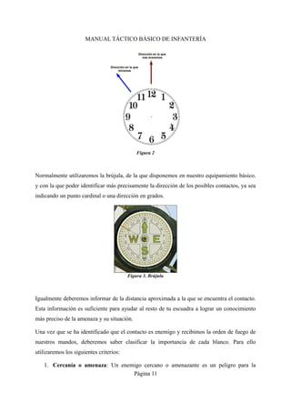 MANUAL TÁCTICO BÁSICO DE INFANTERÍA
Normalmente utilizaremos la brújula, de la que disponemos en nuestro equipamiento básico.
y con la que poder identificar más precisamente la dirección de los posibles contactos, ya sea
indicando un punto cardinal o una dirección en grados.
Igualmente deberemos informar de la distancia aproximada a la que se encuentra el contacto.
Esta información es suficiente para ayudar al resto de tu escuadra a lograr un conocimiento
más preciso de la amenaza y su situación.
Una vez que se ha identificado que el contacto es enemigo y recibimos la orden de fuego de
nuestros mandos, deberemos saber clasificar la importancia de cada blanco. Para ello
utilizaremos los siguientes criterios:
1. Cercanía o amenaza: Un enemigo cercano o amenazante es un peligro para la
Página 11
Figura 2
Figura 3. Brújula
 
