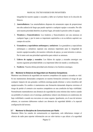MANUAL TÁCTICO BÁSICO DE INFANTERÍA
integridad de nuestro equipo o escuadra y debe ser el primer factor en la elección de
blancos.
2. Ametralladores: Las ametralladores disponen de armamento capaz de proporcionar
una alta cadencia de fuego que puede suprimir a cualquier equipo o escuadra. Por ello
será nuestra prioridad abatirlos en primer lugar, aliviando la presión sobre el equipo.
3. Tiradores y francotiradores: Los tiradores y francotiradores son una amenaza en
cualquier lugar, y por lo tanto es importante suprimirlos o en su defecto suprimir sus
campos de acción.
4. Granaderos y especialistas antitanques y antiaéreos: Los granaderos y especialistas
antitanques y antiaéreos suponen una amenaza importante para la integridad de
nuestro equipo/escuadra y de nuestros vehículos de apoyo, ya sean terrestres o aéreos.
Por lo tanto será una prioridad suprimirlos para reducir su amenaza.
5. Líderes de equipo y escuadra: Los líderes de equipo y escuadra enemigos son
nuestra siguiente prioridad debido a su importante labor de mando y coordinación.
6. Fusileros: Nuestra última prioridad será eliminar a los fusileros enemigos.
2.6 Mantener la Distancia de Seguridad con Nuestros Compañeros
Mantener una distancia de seguridad con nuestros compañeros de equipo o escuadra es vital.
Si nos mantenemos demasiados compactos en nuestra formación corremos el riesgo de que
cualquier impacto de una granada o artillería enemiga pueda eliminar a varios miembros del
equipo/escuadra. En cambio si mantenemos una formación demasiado dispersa corremos el
riesgo de perder el contacto con nuestros compañeros en una condición de baja visibilidad.
Normalmente mantendremos una distancia de seguridad de como mínimo diez metros cuando
sea probable el contacto con el enemigo, pudiéndose reducir esta distancia en condiciones de
baja visibilidad o cuando nos movemos en zonas seguras. Igualmente, en el caso de terrenos
urbanos, en ocasiones deberemos reducir esa distancia de seguridad debido a la especial
configuración del terreno.
2.7 Mantener la Disciplina de Comunicaciones por Radio
Mantener libres los canales de comunicación es importante, solo deberíamos romper el
silencio de radio para reportar información con un valor táctico o que afecte a la seguridad
Página 12
 