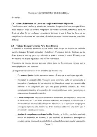 MANUAL TÁCTICO BÁSICO DE INFANTERÍA
del equipo.
2.8 Evitar Cruzarnos en las Líneas de Fuego de Nuestros Compañeros
Cuando estemos en combate y necesitemos movernos, siempre evitaremos pasar por delante
de las líneas de fuego de nuestros compañeros de equipo o escuadra, tratando de pasar por
detrás de ellas. Si por cualquier circunstancia debemos cruzar la línea de fuego de un
compañero, le avisaremos por su nombre y le indicaremos que vamos a cruzarnos en su línea
de fuego.
2.9 Trabajar Siempre Formando Parte de un Binomio
El binomio es la unidad mínima de acción táctica sobre la que se articulan las unidades
mayores (equipos de fuego, escuadras y batallones). Compuesto por dos hombres que no
deben separarse nunca y que cooperarán entre sí y con el resto de la unidad. El componente
del binomio con mayor experiencia será el líder del binomio.
El concepto de binomio asegura que cada infante tiene por lo menos una persona que se
preocupa por él en cada momento.
Las responsabilidades básicas de los miembros del binomio son:
• Permanecer juntos. Juntos somos mucho más eficaces que actuando por separado.
• Mantener la comunicación. Cualquier cosa importante debe ser comunicada al
compañero. Cuando uno de los miembros del binomio se mueve, previamente debe
informar a su compañero para que éste pueda prestarle cobertura. La buena
comunicación mantiene a los miembros del binomio colaborando juntos y conscientes, en
cada momento, de su estado respectivo.
• Cubrir al compañero. Hay que estar atento a los movimientos del compañero, a sus sectores
de observación, etc. Si uno de los miembros del binomio está cubriendo en una dirección, el
otro miembro del binomio debe cubrir en otra dirección. Si se va a cruzar un área peligrosa,
como por ejemplo una calle, mientras uno de los miembros del binomio salta al otro lado, el
otro miembro cubrirá su movimiento.
• Ayudar al compañero cuando cae herido. Cuando cae herido y queda incapacitado
uno de los miembros del binomio, el otro miembro del binomio se preocupará de
ayudarlo ya sea, eliminando a quién lo hirió, utilizando humo para ocultar su posición,
Página 13
 