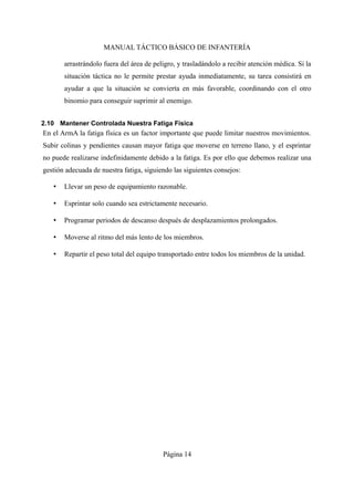 MANUAL TÁCTICO BÁSICO DE INFANTERÍA
arrastrándolo fuera del área de peligro, y trasladándolo a recibir atención médica. Si la
situación táctica no le permite prestar ayuda inmediatamente, su tarea consistirá en
ayudar a que la situación se convierta en más favorable, coordinando con el otro
binomio para conseguir suprimir al enemigo.
2.10 Mantener Controlada Nuestra Fatiga Física
En el ArmA la fatiga física es un factor importante que puede limitar nuestros movimientos.
Subir colinas y pendientes causan mayor fatiga que moverse en terreno llano, y el esprintar
no puede realizarse indefinidamente debido a la fatiga. Es por ello que debemos realizar una
gestión adecuada de nuestra fatiga, siguiendo las siguientes consejos:
• Llevar un peso de equipamiento razonable.
• Esprintar solo cuando sea estrictamente necesario.
• Programar periodos de descanso después de desplazamientos prolongados.
• Moverse al ritmo del más lento de los miembros.
• Repartir el peso total del equipo transportado entre todos los miembros de la unidad.
Página 14
 