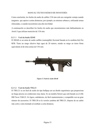 MANUAL TÁCTICO BÁSICO DE INFANTERÍA
Como conclusión, los fusiles de asalto de calibre 5.56 mm solo nos otorgarán ventaja cuando
tengamos que operar a cortas distancias, por ejemplo, en entornos urbanos y utilizando armas
silenciadas, o cuando necesitemos una alta movilidad.
A continuación se describen los fusiles de asalto que encontraremos más habitualmente en
ArmA 3 que utilizan munición de 5.56 mm.
3.2.1.1 Fusil de Asalto SDAR
El SDAR es un arma de asalto anfibio (sumergible) ficcional basada en la carabina Kel-Tec
RFB. Tiene un rango efectivo bajo agua de 20 metros, siendo su rango en tierra firme
equivalente al de otras armas de 5.56 mm.
3.2.1.2 Fusil de Asalto TRG-21
El TRG-21 es un fusil de asalto de tipo bullpup con un diseño ergonómico que proporciona
un fuego preciso en condiciones muy duras. Es un modelo ficticio que está basado en el rifle
IMI Tavor TAR-21. Es ligero, ambidextro, de fácil mantenimiento y compatible con un gran
número de accesorios. El TRG-20 es la versión carabina del TRG-21, dispone de un cañón
más corto y está orientado al combate a corta distancia.
Página 15
 