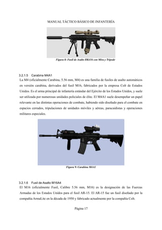 MANUAL TÁCTICO BÁSICO DE INFANTERÍA
3.2.1.5 Carabina M4A1
La M4 (oficialmente Carabina, 5.56 mm, M4) es una familia de fusiles de asalto automáticos
en versión carabina, derivados del fusil M16, fabricados por la empresa Colt de Estados
Unidos. Es el arma principal de infantería estándar del Ejército de los Estados Unidos, y suele
ser utilizada por numerosas unidades policiales de élite. El M4A1 suele desempeñar un papel
relevante en las distintas operaciones de combate, habiendo sido diseñado para el combate en
espacios cerrados, tripulaciones de unidades móviles y aéreas, paracaidistas y operaciones
militares especiales.
3.2.1.6 Fusil de Asalto M16A4
El M16 (oficialmente Fusil, Calibre 5.56 mm, M16) es la designación de las Fuerzas
Armadas de los Estados Unidos para el fusil AR-15. El AR-15 fue un fusil diseñado por la
compañía ArmaLite en la década de 1950 y fabricado actualmente por la compañía Colt.
Página 17
Figura 8: Fusil de Asalto HK416 con Mira y Trípode
Figura 9: Carabina M4A1
 