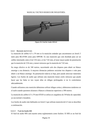 MANUAL TÁCTICO BÁSICO DE INFANTERÍA
3.2.2 Munición de 6.5 mm
La munición de calibre 6.5 x 39 mm es la munición estándar que encontramos en ArmA 3
tanto para BLUFOR como para OPFOR. Es una munición que está diseñada para ser un
calibre intermedio entre el de 5.56 mm y el de 7.62 mm, al tener mayor poder de penetración
que la munición de 5.56 mm y menor retroceso que la munición de 7.62 mm.
Su rango efectivo es de 340 metros, necesitando solo dos disparos para abatir un blanco
enemigo a esa distancia. A mayores distancias podemos necesitar tres disparos o más para
abatir a un blanco enemigo. Su penetración todavía es baja, pero puede atravesar materiales
ligeros. Los fusiles de asalto que utilizan esta munición tienen cierto retroceso que puede
hacer que las balas se nos vayan altas en ráfagas prolongadas si no lo controlamos
adecuadamente.
Cuando utilizamos esta munición deberemos utilizar ráfagas cortas y deberemos tendernos en
el suelo cuando queramos alcanzar a blancos a distancias superiores a 300 metros.
La munición de calibre 6.5 x 39 mm OTAN se utiliza en cargadores de 30 balas de capacidad,
ya sea normal o trazadora.
Los fusiles de asalto más habituales en ArmA 3 que utilizan munición de 6.5 mm se describen
a continuación.
3.2.2.1 Fusil de Asalto MX
El fusil de asalto MX será nuestro arma reglamentaria como fusilero. El MX es un fusil de
Página 18
Figura 10: Fusil de Asalto M16A4
 