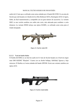 MANUAL TÁCTICO BÁSICO DE INFANTERÍA
asalto de 6.5 mm que es utilizado como arma estándar por el bando BLUFOR. Es un arma de
ficción que está basada en el diseño de los rifles Robinson XCR y Remington ACR. Es ligero,
fiable, de fácil mantenimiento y compatible con un gran número de accesorios. La variante
MXC es una versión carabina con cañón más corto, más adecuada para combates a corta
distancia. La variante MXM incluye una óptica HAMR y es utilizado como arma para el
tirador designado.
3.2.2.2 Fusil de Asalto Katiba
El Katiba (KT2002) es un fusil de asalto de 6.5 mm de ficción basado en el fusil de origen
iraní DIO KH2002 "Khaybar". Cuenta con un diseño bullpup, fiabilidad, ligereza y bajo
retroceso. El Katiba es el arma estándar del bando OPFOR. Existe una variante carabina con
óptica ACO.
Página 19
Figura 12: Fusil de Asalto Katiba
Figura 11: Fusil de Asalto MX
 
