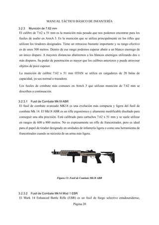 MANUAL TÁCTICO BÁSICO DE INFANTERÍA
3.2.3 Munición de 7.62 mm
El calibre de 7.62 x 51 mm es la munición más pesada que nos podemos encontrar para los
fusiles de asalto en ArmA 3. Es la munición que se utiliza principalmente en los rifles que
utilizan los tiradores designados. Tiene un retroceso bastante importante y su rango efectivo
es de unos 300 metros. Dentro de ese rango podemos esperar abatir a un blanco enemigo de
un único disparo. A mayores distancias abatiremos a los blancos enemigos utilizando dos o
más disparos. Su poder de penetración es mayor que los calibres anteriores y puede atravesar
objetos de poco espesor.
La munición de calibre 7.62 x 51 mm OTAN se utiliza en cargadores de 20 balas de
capacidad, ya sea normal o trazadora.
Los fusiles de combate más comunes en ArmA 3 que utilizan munición de 7.62 mm se
describen a continuación.
3.2.3.1 Fusil de Combate Mk18 ABR
El fusil de combate avanzado MK18 es una evolución más compacta y ligera del fusil de
combate Mk 14. El Mk18 ABR es un rifle ergonómico y altamente modificable diseñado para
conseguir una alta precisión. Está calibrado para cartuchos 7.62 x 51 mm y se suele utilizar
en rangos de 600 a 800 metros. No es expresamente un rifle de francotirador, pero es ideal
para el papel de tirador designado en unidades de infantería ligera o como una herramienta de
francotirador cuando se necesita de un arma más ligera.
3.2.3.2 Fusil de Combate Mk14 Mod 1 EBR
El Mark 14 Enhanced Battle Rifle (EBR) es un fusil de fuego selectivo estadounidense,
Página 20
 