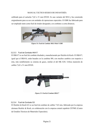 MANUAL TÁCTICO BÁSICO DE INFANTERÍA
calibrado para el cartucho 7,62 x 51 mm OTAN. Es una variante del M14 y fue construido
originalmente para su uso con unidades de operaciones especiales. El EBR fue fabricado para
ser empleado tanto como fusil de tirador designado y en combates a corta distancia.
3.2.3.3 Fusil de Combate HK417
El HK417 es un fusil de combate diseñado y manufacturado por Heckler & Koch. El HK417,
igual que el HK416, están basados en la carabina M4, con muchos cambios con respecto a
ésta, más notablemente su sistema de gases, similar al del HK G36. Utiliza munición de
calibre 7,62 x 51 mm OTAN.
3.2.3.4 Fusil de Combate G3
El Heckler & Koch G3 es un fusil de combate de calibre 7.62 mm, fabricado por la empresa
alemana Heckler & Koch, en colaboración con la empresa estatal española CETME (Centro
de Estudios Técnicos de Materiales Especiales).
Página 21
Figura 15: Fusil de Combate HK417
Figura 14: Fusil de Combate Mk14 Mod 1 EBR
 