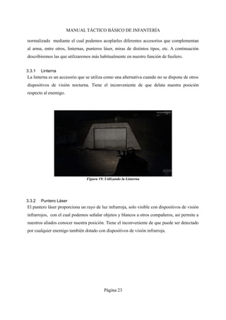 MANUAL TÁCTICO BÁSICO DE INFANTERÍA
normalizado mediante el cual podemos acoplarles diferentes accesorios que complementan
al arma, entre otros, linternas, punteros láser, miras de distintos tipos, etc. A continuación
describiremos las que utilizaremos más habitualmente en nuestro función de fusilero.
3.3.1 Linterna
La linterna es un accesorio que se utiliza como una alternativa cuando no se dispone de otros
dispositivos de visión nocturna. Tiene el inconveniente de que delata nuestra posición
respecto al enemigo.
3.3.2 Puntero Láser
El puntero láser proporciona un rayo de luz infrarroja, solo visible con dispositivos de visión
infrarrojos, con el cual podemos señalar objetos y blancos a otros compañeros, así permite a
nuestros aliados conocer nuestra posición. Tiene el inconveniente de que puede ser detectado
por cualquier enemigo también dotado con dispositivos de visión infrarroja.
Página 23
Figura 19: Utilizando la Linterna
 