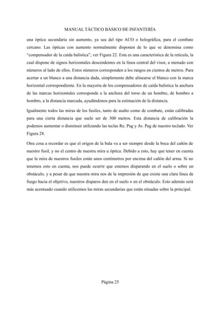MANUAL TÁCTICO BÁSICO DE INFANTERÍA
una óptica secundaria sin aumento, ya sea del tipo ACO o holográfica, para el combate
cercano. Las ópticas con aumento normalmente disponen de lo que se denomina como
“compensador de la caída balística”, ver Figura 22. Esta es una característica de la retícula, la
cual dispone de signos horizontales descendentes en la línea central del visor, a menudo con
números al lado de ellos. Estos números corresponden a los rangos en cientos de metros. Para
acertar a un blanco a una distancia dada, simplemente debe alinearse el blanco con la marca
horizontal correspondiente. En la mayoría de los compensadores de caída balística la anchura
de las marcas horizontales corresponde a la anchura del torso de un hombre, de hombro a
hombro, a la distancia marcada, ayudándonos para la estimación de la distancia.
Igualmente todos las miras de los fusiles, tanto de asalto como de combate, están calibradas
para una cierta distancia que suele ser de 300 metros. Esta distancia de calibración la
podemos aumentar o disminuir utilizando las teclas Re. Pag y Av. Pag de nuestro teclado. Ver
Figura 28.
Otra cosa a recordar es que el origen de la bala va a ser siempre desde la boca del cañón de
nuestro fusil, y no el centro de nuestra mira u óptica. Debido a esto, hay que tener en cuenta
que la mira de nuestros fusiles están unos centímetros por encima del cañón del arma. Si no
tenemos esto en cuenta, nos puede ocurrir que estemos disparando en el suelo o sobre un
obstáculo, y a pesar de que nuestra mira nos de la impresión de que existe una clara línea de
fuego hacia el objetivo, nuestros disparos den en el suelo o en el obstáculo. Esto además será
más acentuado cuando utilicemos las miras secundarias que están situadas sobre la principal.
Página 25
 