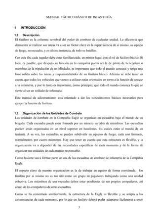 MANUAL TÁCTICO BÁSICO DE INFANTERÍA
1 INTRODUCCIÓN
1.1 Descripción
El fusilero es la columna vertebral del poder de combate de cualquier unidad. La eficiencia que
demuestre al realizar sus tareas va a ser un factor clave en la supervivencia de si mismo, su equipo
de fuego, su escuadra, y en última instancia, de todo su batallón.
Con este fin, cada jugador debe estar familiarizado, en primer lugar, con el rol de fusilero básico. Si
bien, es posible, que después su función en la compañía pueda ser la de piloto de helicóptero o
miembro de la tripulación de un blindado, es importante que todo el mundo conozca y tenga una
base sólida sobre las tareas y responsabilidades de un fusilero básico. Además se debe tener en
cuenta que todos los vehículos que vamos a utilizar están orientados en torno a la función de apoyar
a la infantería, y por lo tanto es importante, como principio, que todo el mundo conozca lo que se
siente al ser un soldado de infantería.
Este manual de adiestramiento está orientado a dar los conocimientos básicos necesarios para
ejercer la función de fusilero.
1.2 Organización de las Unidades de Combate
Las unidades de combate en la Compañía Eagle se organizan en escuadras bajo el mando de un
brigada. Cada escuadra puede estar formada por un número variable de miembros. Las escuadras
pueden están organizadas en un nivel superior en batallones, los cuales están al mando de un
teniente. A su vez, las escuadras se pueden subdividir en equipos de fuego, cada uno formado,
normalmente, por cuatro miembros. Hay que tener en cuenta que esta estructura es flexible, y la
organización va a depender de las necesidades específicas de cada momento y de la forma de
organizar sus unidades de cada mando responsable.
Como fusilero vas a formar parte de una de las escuadras de combate de infantería de la Compañía
Eagle.
El aspecto clave de nuestra organización es la de trabajar en equipo de forma coordinada. Un
fusilero por sí mismo no es tan útil como un grupo de jugadores trabajando como una unidad
cohesiva. Los miembros de una escuadra deben estar pendientes de sus propios compañeros, así
como de los compañeros de otras escuadras.
Como se ha comentado anteriormente, la estructura de la Eagle es flexible y se adapta a las
circunstancias de cada momento, por lo que un fusilero deberá poder adaptarse fácilmente a tener
3
 