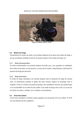 MANUAL TÁCTICO BÁSICO DE INFANTERÍA
3.4 Modos de Fuego
Normalmente los fusiles de asalto y de combate disponen de al menos dos modos de fuego, a
los que accedemos mediante la tecla F de nuestro teclado. Estos modos de fuego son:
3.4.1 Modo Semiautomático
El modo semiautomático nos permite disparar las balas una a una, ganando en estabilidad.
Este modo nos permite ser más precisos, es muy útil en media y larga distancia, reduciendo la
potencia de fuego por precisión.
3.4.2 Modo Automático
El modo de fuego automático nos permite disparar todo el potencial de fuego de nuestra
arma. Si mantenemos pulsado el gatillo del arma seremos capaces de descargar todo el
cargador. Como es evidente esa potencia produce una cantidad de retroceso que puede llegar
a ser incontrolable en los rifles de alto calibre. Este modo de fuego solo es útil, en el caso de
los fusiles de asalto y combate, en el combate a corta distancia.
3.5 Arma Secundaria
Como arma secundaria, el fusilero estará equipado con una pistola 4-five de calibre .45 ACP
con una dotación de dos cargadores.
Página 28
Figura 26: Óptica ARCO o ACOG
 