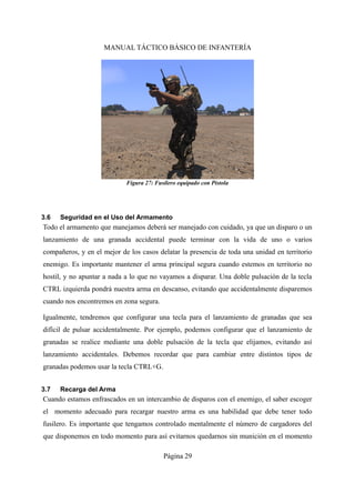 MANUAL TÁCTICO BÁSICO DE INFANTERÍA
3.6 Seguridad en el Uso del Armamento
Todo el armamento que manejamos deberá ser manejado con cuidado, ya que un disparo o un
lanzamiento de una granada accidental puede terminar con la vida de uno o varios
compañeros, y en el mejor de los casos delatar la presencia de toda una unidad en territorio
enemigo. Es importante mantener el arma principal segura cuando estemos en territorio no
hostil, y no apuntar a nada a lo que no vayamos a disparar. Una doble pulsación de la tecla
CTRL izquierda pondrá nuestra arma en descanso, evitando que accidentalmente disparemos
cuando nos encontremos en zona segura.
Igualmente, tendremos que configurar una tecla para el lanzamiento de granadas que sea
difícil de pulsar accidentalmente. Por ejemplo, podemos configurar que el lanzamiento de
granadas se realice mediante una doble pulsación de la tecla que elijamos, evitando así
lanzamiento accidentales. Debemos recordar que para cambiar entre distintos tipos de
granadas podemos usar la tecla CTRL+G.
3.7 Recarga del Arma
Cuando estamos enfrascados en un intercambio de disparos con el enemigo, el saber escoger
el momento adecuado para recargar nuestro arma es una habilidad que debe tener todo
fusilero. Es importante que tengamos controlado mentalmente el número de cargadores del
que disponemos en todo momento para así evitarnos quedarnos sin munición en el momento
Página 29
Figura 27: Fusilero equipado con Pistola
 