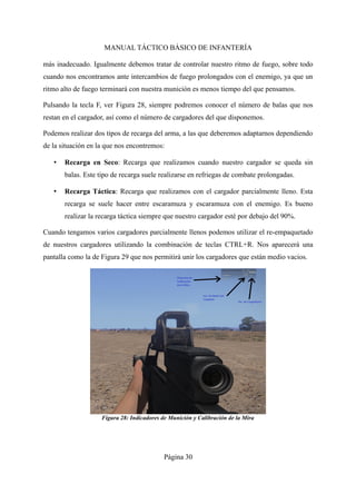 MANUAL TÁCTICO BÁSICO DE INFANTERÍA
más inadecuado. Igualmente debemos tratar de controlar nuestro ritmo de fuego, sobre todo
cuando nos encontramos ante intercambios de fuego prolongados con el enemigo, ya que un
ritmo alto de fuego terminará con nuestra munición es menos tiempo del que pensamos.
Pulsando la tecla F, ver Figura 28, siempre podremos conocer el número de balas que nos
restan en el cargador, así como el número de cargadores del que disponemos.
Podemos realizar dos tipos de recarga del arma, a las que deberemos adaptarnos dependiendo
de la situación en la que nos encontremos:
• Recarga en Seco: Recarga que realizamos cuando nuestro cargador se queda sin
balas. Este tipo de recarga suele realizarse en refriegas de combate prolongadas.
• Recarga Táctica: Recarga que realizamos con el cargador parcialmente lleno. Esta
recarga se suele hacer entre escaramuza y escaramuza con el enemigo. Es bueno
realizar la recarga táctica siempre que nuestro cargador esté por debajo del 90%.
Cuando tengamos varios cargadores parcialmente llenos podemos utilizar el re-empaquetado
de nuestros cargadores utilizando la combinación de teclas CTRL+R. Nos aparecerá una
pantalla como la de Figura 29 que nos permitirá unir los cargadores que están medio vacios.
Página 30
Figura 28: Indicadores de Munición y Calibración de la Mira
 