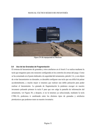 MANUAL TÁCTICO BÁSICO DE INFANTERÍA
3.8 Uso de las Granadas de Fragmentación
El sistema de lanzamiento de granadas y otros artefactos en el ArmA 3 se realiza mediante la
tecla que tengamos para este menester configurada en los controles de armas del juego. Como
se ha comentado en el punto dedicado a la seguridad del armamento, párrafo 3.6, y con objeto
de evitar lanzamientos no deseados, es deseable configurar una tecla que sea difícil de pulsar
accidentalmente, y mucho mejor si tenemos que realizar una doble pulsación para poder
realizar el lanzamiento. La granada de fragmentación la podemos escoger en nuestro
inventario pulsando primero la tecla F para que nos salga la pantalla de información del
armamento, ver Figura 30, y después, si no la tenemos ya seleccionada, mediante la tecla
CTRL+G, podremos ir cambiando entre los distintos tipos de granadas y artefactos
pirotécnicos que podemos tener en nuestro inventario.
Página 31
Figura 29: Re-empaquetado de Munición
 