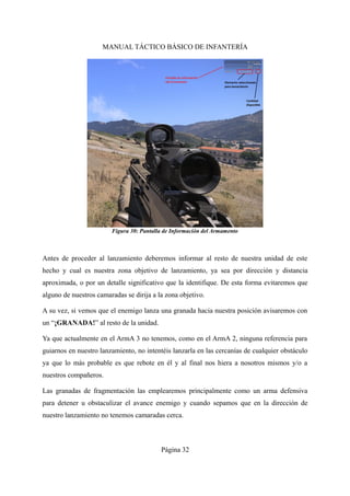 MANUAL TÁCTICO BÁSICO DE INFANTERÍA
Antes de proceder al lanzamiento deberemos informar al resto de nuestra unidad de este
hecho y cual es nuestra zona objetivo de lanzamiento, ya sea por dirección y distancia
aproximada, o por un detalle significativo que la identifique. De esta forma evitaremos que
alguno de nuestros camaradas se dirija a la zona objetivo.
A su vez, si vemos que el enemigo lanza una granada hacia nuestra posición avisaremos con
un “¡GRANADA!” al resto de la unidad.
Ya que actualmente en el ArmA 3 no tenemos, como en el ArmA 2, ninguna referencia para
guiarnos en nuestro lanzamiento, no intentéis lanzarla en las cercanías de cualquier obstáculo
ya que lo más probable es que rebote en él y al final nos hiera a nosotros mismos y/o a
nuestros compañeros.
Las granadas de fragmentación las emplearemos principalmente como un arma defensiva
para detener u obstaculizar el avance enemigo y cuando sepamos que en la dirección de
nuestro lanzamiento no tenemos camaradas cerca.
Página 32
Figura 30: Pantalla de Información del Armamento
 