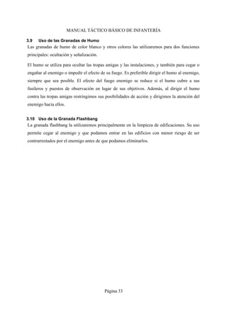 MANUAL TÁCTICO BÁSICO DE INFANTERÍA
3.9 Uso de las Granadas de Humo
Las granadas de humo de color blanco y otros colores las utilizaremos para dos funciones
principales: ocultación y señalización.
El humo se utiliza para ocultar las tropas amigas y las instalaciones, y también para cegar o
engañar al enemigo o impedir el efecto de su fuego. Es preferible dirigir el humo al enemigo,
siempre que sea posible. El efecto del fuego enemigo se reduce si el humo cubre a sus
fusileros y puestos de observación en lugar de sus objetivos. Además, al dirigir el humo
contra las tropas amigas restringimos sus posibilidades de acción y dirigimos la atención del
enemigo hacia ellos.
3.10 Uso de la Granada Flashbang
La granada flashbang la utilizaremos principalmente en la limpieza de edificaciones. Su uso
permite cegar al enemigo y que podamos entrar en las edificios con menor riesgo de ser
contrarrestados por el enemigo antes de que podamos eliminarlos.
Página 33
 