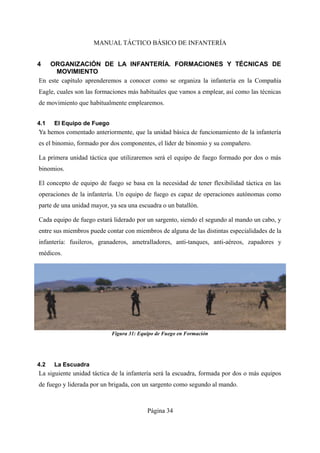 MANUAL TÁCTICO BÁSICO DE INFANTERÍA
4 ORGANIZACIÓN DE LA INFANTERÍA. FORMACIONES Y TÉCNICAS DE
MOVIMIENTO
En este capítulo aprenderemos a conocer como se organiza la infantería en la Compañía
Eagle, cuales son las formaciones más habituales que vamos a emplear, así como las técnicas
de movimiento que habitualmente emplearemos.
4.1 El Equipo de Fuego
Ya hemos comentado anteriormente, que la unidad básica de funcionamiento de la infantería
es el binomio, formado por dos componentes, el líder de binomio y su compañero.
La primera unidad táctica que utilizaremos será el equipo de fuego formado por dos o más
binomios.
El concepto de equipo de fuego se basa en la necesidad de tener flexibilidad táctica en las
operaciones de la infantería. Un equipo de fuego es capaz de operaciones autónomas como
parte de una unidad mayor, ya sea una escuadra o un batallón.
Cada equipo de fuego estará liderado por un sargento, siendo el segundo al mando un cabo, y
entre sus miembros puede contar con miembros de alguna de las distintas especialidades de la
infantería: fusileros, granaderos, ametralladores, anti-tanques, anti-aéreos, zapadores y
médicos.
4.2 La Escuadra
La siguiente unidad táctica de la infantería será la escuadra, formada por dos o más equipos
de fuego y liderada por un brigada, con un sargento como segundo al mando.
Página 34
Figura 31: Equipo de Fuego en Formación
 