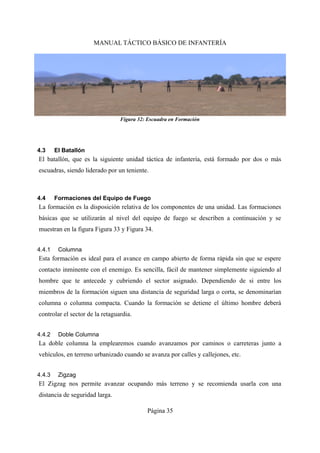 MANUAL TÁCTICO BÁSICO DE INFANTERÍA
4.3 El Batallón
El batallón, que es la siguiente unidad táctica de infantería, está formado por dos o más
escuadras, siendo liderado por un teniente.
4.4 Formaciones del Equipo de Fuego
La formación es la disposición relativa de los componentes de una unidad. Las formaciones
básicas que se utilizarán al nivel del equipo de fuego se describen a continuación y se
muestran en la figura Figura 33 y Figura 34.
4.4.1 Columna
Esta formación es ideal para el avance en campo abierto de forma rápida sin que se espere
contacto inminente con el enemigo. Es sencilla, fácil de mantener simplemente siguiendo al
hombre que te antecede y cubriendo el sector asignado. Dependiendo de si entre los
miembros de la formación siguen una distancia de seguridad larga o corta, se denominarían
columna o columna compacta. Cuando la formación se detiene el último hombre deberá
controlar el sector de la retaguardia.
4.4.2 Doble Columna
La doble columna la emplearemos cuando avanzamos por caminos o carreteras junto a
vehículos, en terreno urbanizado cuando se avanza por calles y callejones, etc.
4.4.3 Zigzag
El Zigzag nos permite avanzar ocupando más terreno y se recomienda usarla con una
distancia de seguridad larga.
Página 35
Figura 32: Escuadra en Formación
 