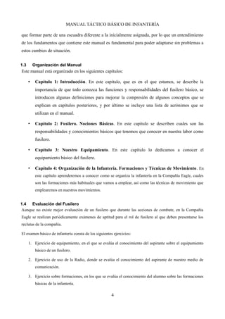 MANUAL TÁCTICO BÁSICO DE INFANTERÍA
que formar parte de una escuadra diferente a la inicialmente asignada, por lo que un entendimiento
de los fundamentos que contiene este manual es fundamental para poder adaptarse sin problemas a
estos cambios de situación.
1.3 Organización del Manual
Este manual está organizado en los siguientes capítulos:
• Capítulo 1: Introducción. En este capítulo, que es en el que estamos, se describe la
importancia de que todo conozca las funciones y responsabilidades del fusilero básico, se
introducen algunas definiciones para mejorar la compresión de algunos conceptos que se
explican en capítulos posteriores, y por último se incluye una lista de acrónimos que se
utilizan en el manual.
• Capítulo 2: Fusilero. Nociones Básicas. En este capítulo se describen cuales son las
responsabilidades y conocimientos básicos que tenemos que conocer en nuestra labor como
fusilero.
• Capítulo 3: Nuestro Equipamiento. En este capítulo lo dedicamos a conocer el
equipamiento básico del fusilero.
• Capítulo 4: Organización de la Infantería. Formaciones y Técnicas de Movimiento. En
este capítulo aprenderemos a conocer como se organiza la infantería en la Compañía Eagle, cuales
son las formaciones más habituales que vamos a emplear, así como las técnicas de movimiento que
emplearemos en nuestros movimientos.
1.4 Evaluación del Fusilero
Aunque no existe mejor evaluación de un fusilero que durante las acciones de combate, en la Compañía
Eagle se realizan periódicamente exámenes de aptitud para el rol de fusilero al que deben presentarse los
reclutas de la compañía.
El examen básico de infantería consta de los siguientes ejercicios:
1. Ejercicio de equipamiento, en el que se evalúa el conocimiento del aspirante sobre el equipamiento
básico de un fusilero.
2. Ejercicio de uso de la Radio, donde se evalúa el conocimiento del aspirante de nuestro medio de
comunicación.
3. Ejercicio sobre formaciones, en los que se evalúa el conocimiento del alumno sobre las formaciones
básicas de la infantería.
4
 