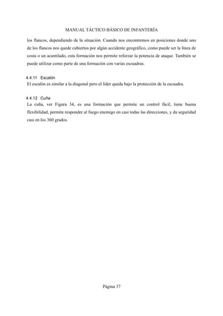 MANUAL TÁCTICO BÁSICO DE INFANTERÍA
los flancos, dependiendo de la situación. Cuando nos encontremos en posiciones donde uno
de los flancos nos quede cubiertos por algún accidente geográfico, como puede ser la línea de
costa o un acantilado, esta formación nos permite reforzar la potencia de ataque. También se
puede utilizar como parte de una formación con varias escuadras.
4.4.11 Escalón
El escalón es similar a la diagonal pero el líder queda bajo la protección de la escuadra.
4.4.12 Cuña
La cuña, ver Figura 34, es una formación que permite un control fácil, tiene buena
flexibilidad, permite responder al fuego enemigo en casi todas las direcciones, y da seguridad
casi en los 360 grados.
Página 37
 