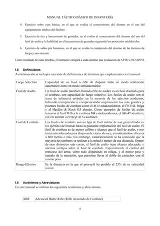 MANUAL TÁCTICO BÁSICO DE INFANTERÍA
4. Ejercicio sobre cura básica, en el que se evalúa el conocimiento del alumno en el uso del
equipamiento médico del fusilero.
5. Ejercicio de tiro y lanzamiento de granadas, en el evalúa el conocimiento del alumno del uso del
fusil de asalto y la habilidad en el lanzamiento de granadas siguiendo los protocolos establecidos.
6. Ejercicio de saltos por binomios, en el que se evalúa la compresión del alumno de las técnicas de
fuego y movimiento.
Como resultado de estas pruebas, el instructor otorgará a cada alumno una evaluación de APTO o NO APTO.
1.5 Definiciones
A continuación se incluyen una serie de definiciones de términos que emplearemos en el manual.
Fuego Selectivo Capacidad de un fusil o rifle de disparar tanto en modo totalmente
automático como en modo semiautomático
Fusil de Asalto Un fusil de asalto (también llamado rifle de asalto) es un fusil diseñado para
el combate, con capacidad de fuego selectivo. Los fusiles de asalto son el
arma de infantería estándar en la mayoría de los ejércitos modernos,
habiendo reemplazado o complementado ampliamente los más grandes y
potentes fusiles de combate como el M14 estadounidense, el FN FAL belga
y el Heckler & Koch G3 alemán. Como ejemplos de fusiles de asalto
tenemos el fusil M16 y la carabina M4 estadounidenses, el AK-47 soviético,
el G36 alemán o el Steyr AUG austriaco.
Fusil de Combate Los fusiles de combate son un tipo de fusil militar de uso generalizado en
los ejércitos del mundo hasta la paulatina implantación del fusil de asalto. El
fusil de combate es de mayor calibre y alcance que el fusil de asalto, y por
tanto más adecuado para disparos de cierto alcance, considerándose eficaces
a 600 metros o más. Sin embargo, estadísticamente se ha concluido que la
mayoría de combates se realizan a la mitad o menos de esa distancia. Dentro
de esas distancias más cortas, el fusil de asalto tiene alcance adecuado, y
además ventajas sobre el fusil de combate. Especialmente el control del
retroceso del arma, sobre todo disparando en ráfaga, y el menor peso y
tamaño de la munición, que permiten llevar el doble de cartuchos con el
mismo peso.
Rango Efectivo Es la distancia en la que el proyectil ha perdido el 25% de su velocidad
inicial.
1.6 Acrónimos y Abreviaturas
En este manual se utilizan los siguientes acrónimos y abreviaturas.
ABR Advanced Battle Rifle (Rifle Avanzado de Combate)
5
 
