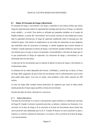 MANUAL TÁCTICO BÁSICO DE INFANTERÍA
4.7 Saltos. El Concepto de Fuego y Movimiento
El concepto de fuego y movimiento o de fuego y maniobra es una táctica militar que utiliza
fuego de supresión para reducir la capacidad del enemigo para devolver el fuego, su cohesión
como unidad y su moral. Esta táctica es utilizada por pequeñas unidades en el campo de
batalla moderno. La parte del "movimiento" de la acción consiste en una unidad que avanza
bajo la seguridad ofrecida por el fuego de supresión establecido sobre el enemigo por otra
unidad de apoyo. Esta táctica la emplearemos en casi todas las situaciones en que tengamos
que maniobrar antes de acercarnos al enemigo, o cuando tengamos que avanzar durante el
combate. Cuando aplicamos la táctica de fuego y movimiento siempre tendremos una base de
movimiento que es la que se mueve (avanzando o retrocediendo) y otra base de fuego que es
la que proporciona el fuego de supresión. Las funciones de fuego y movimiento se van
alternando entre las dos bases.
A cada uno de los movimientos que se realizan al aplicar la táctica de fuego y movimiento se
le denominan saltos.
La distancia de los saltos dependerá del terreno, visibilidad, y control que se desee. La base
de fuego debe asegurarse de que la base de movimiento está lo suficientemente cerca como
para poder darla apoyo. Con esto en mente, sería prudente evitar saltos mayores de 300
metros.
La base de fuego debe siempre buscar posiciones de vigilancia que estén en altura desde
donde pueda dar el mejor apoyo posible a la base de movimiento.
Existen dos tipos de saltos: alternativos y sucesivos.
4.7.1 Saltos Alternativos
Una base de movimiento A se mueve a una posición segura mientras es cubierta por una base
de fuego B. Cuando A alcanza la posición prevista, se detiene y alternan sus funciones. A se
convierte en la base de fuego y B se convierte en la base de movimiento mueve hasta una
nueva posición más adelantada que la de A. Cuando B alcanza su nueva posición se para y
entonces se vuelven a alternar las funciones, A se mueve y B se convierte en la base de fuego,
y así sucesivamente.
Página 51
 