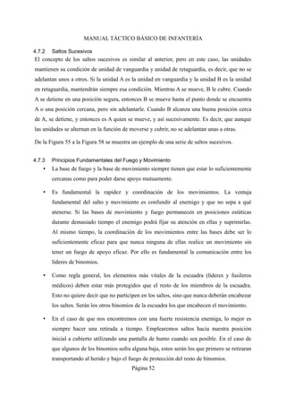 MANUAL TÁCTICO BÁSICO DE INFANTERÍA
4.7.2 Saltos Sucesivos
El concepto de los saltos sucesivos es similar al anterior, pero en este caso, las unidades
mantienen su condición de unidad de vanguardia y unidad de retaguardia, es decir, que no se
adelantan unos a otros. Si la unidad A es la unidad en vanguardia y la unidad B es la unidad
en retaguardia, mantendrán siempre esa condición. Mientras A se mueve, B le cubre. Cuando
A se detiene en una posición segura, entonces B se mueve hasta el punto donde se encuentra
A o una posición cercana, pero sin adelantarle. Cuando B alcanza una buena posición cerca
de A, se detiene, y entonces es A quien se mueve, y así sucesivamente. Es decir, que aunque
las unidades se alternan en la función de moverse y cubrir, no se adelantan unas a otras.
De la Figura 55 a la Figura 58 se muestra un ejemplo de una serie de saltos sucesivos.
4.7.3 Principios Fundamentales del Fuego y Movimiento
• La base de fuego y la base de movimiento siempre tienen que estar lo suficientemente
cercanas como para poder darse apoyo mutuamente.
• Es fundamental la rapidez y coordinación de los movimientos. La ventaja
fundamental del salto y movimiento es confundir al enemigo y que no sepa a qué
atenerse. Si las bases de movimiento y fuego permanecen en posiciones estáticas
durante demasiado tiempo el enemigo podrá fijar su atención en ellas y suprimirlas.
Al mismo tiempo, la coordinación de los movimientos entre las bases debe ser lo
suficientemente eficaz para que nunca ninguna de ellas realice un movimiento sin
tener un fuego de apoyo eficaz. Por ello es fundamental la comunicación entre los
líderes de binomios.
• Como regla general, los elementos más vitales de la escuadra (líderes y fusileros
médicos) deben estar más protegidos que el resto de los miembros de la escuadra.
Esto no quiere decir que no participen en los saltos, sino que nunca deberán encabezar
los saltos. Serán los otros binomios de la escuadra los que encabecen el movimiento.
• En el caso de que nos encontremos con una fuerte resistencia enemiga, lo mejor es
siempre hacer una retirada a tiempo. Emplearemos saltos hacia nuestra posición
inicial a cubierto utilizando una pantalla de humo cuando sea posible. En el caso de
que algunos de los binomios sufra alguna baja, estos serán los que primero se retiraran
transportando al herido y bajo el fuego de protección del resto de binomios.
Página 52
 