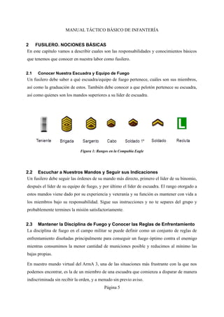 MANUAL TÁCTICO BÁSICO DE INFANTERÍA
2 FUSILERO. NOCIONES BÁSICAS
En este capítulo vamos a describir cuales son las responsabilidades y conocimientos básicos
que tenemos que conocer en nuestra labor como fusilero.
2.1 Conocer Nuestra Escuadra y Equipo de Fuego
Un fusilero debe saber a qué escuadra/equipo de fuego pertenece, cuáles son sus miembros,
así como la graduación de estos. También debe conocer a que pelotón pertenece su escuadra,
así como quienes son los mandos superiores a su líder de escuadra.
2.2 Escuchar a Nuestros Mandos y Seguir sus Indicaciones
Un fusilero debe seguir las órdenes de su mando más directo, primero el líder de su binomio,
después el líder de su equipo de fuego, y por último el líder de escuadra. El rango otorgado a
estos mandos viene dado por su experiencia y veteranía y su función es mantener con vida a
los miembros bajo su responsabilidad. Sigue sus instrucciones y no te separes del grupo y
probablemente termines la misión satisfactoriamente.
2.3 Mantener la Disciplina de Fuego y Conocer las Reglas de Enfrentamiento
La disciplina de fuego en el campo militar se puede definir como un conjunto de reglas de
enfrentamiento diseñadas principalmente para conseguir un fuego óptimo contra el enemigo
mientras consumimos la menor cantidad de municiones posible y reducimos al mínimo las
bajas propias.
En nuestro mundo virtual del ArmA 3, una de las situaciones más frustrante con la que nos
podemos encontrar, es la de un miembro de una escuadra que comienza a disparar de manera
indiscriminada sin recibir la orden, y a menudo sin previo aviso.
Página 5
 