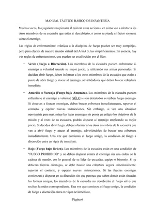 MANUAL TÁCTICO BÁSICO DE INFANTERÍA
Muchas veces, los jugadores no piensan al realizar estas acciones, en cómo van a afectar a los
otros miembros de su escuadra que están al descubierto, o como se pierde el factor sorpresa
sobre el enemigo.
Las reglas de enfrentamiento relativas a la disciplina de fuego pueden ser muy complejas,
pero para efectos de nuestro mundo virtual del ArmA 3, las simplificaremos. En esencia, hay
tres reglas de enfrentamiento, que pueden ser establecidas por el líder.
• Verde (Fuego a Discreción). Los miembros de la escuadra pueden enfrentarse al
enemigo a voluntad usando su mejor juicio, y utilizando sus armas personales. Si
deciden abrir fuego, deben informar a los otros miembros de la escuadra que están a
punto de abrir fuego y atacar al enemigo, advirtiéndoles que deben buscar cobertura
inmediata.
• Amarillo o Naranja (Fuego bajo Amenaza). Los miembros de la escuadra pueden
enfrentarse al enemigo a voluntad SÓLO si son detectados o reciben fuego enemigo.
Si detectan a fuerzas enemigas, deben buscar cobertura inmediatamente, reportar el
contacto, y esperar nuevas instrucciones. Sin embargo, si ven una situación
oportunista para maximizar las bajas enemigas sin poner en peligro los objetivos de la
misión y al resto de su escuadra, podrán disparar al enemigo empleando su mejor
juicio. Si deciden abrir fuego, deben informar a los otros miembros de la escuadra que
van a abrir fuego y atacar al enemigo, advirtiéndoles de buscar una cobertura
inmediatamente. Una vez que comienza el fuego amigo, la condición de fuego a
discreción entra en vigor de inmediato.
• Rojo (Fuego bajo Orden). Los miembros de la escuadra están en una condición de
"FUEGO PROHIBIDO" y no deben disparar contra el enemigo sin una orden de la
cadena de mando, por lo general de su líder de escuadra, equipo o binomio. Si se
detectan fuerzas enemigas, se debe buscar una cobertura segura inmediatamente,
reportar el contacto, y esperar nuevas instrucciones. Si las fuerzas enemigas
comienzan a disparar en su dirección sin que parezca que saben donde están situadas
las fuerzas amigas, los miembros de la escuadra no devolverán el fuego salvo que
reciban la orden correspondiente. Una vez que comienza el fuego amigo, la condición
de fuego a discreción entra en vigor de inmediato.
Página 6
 