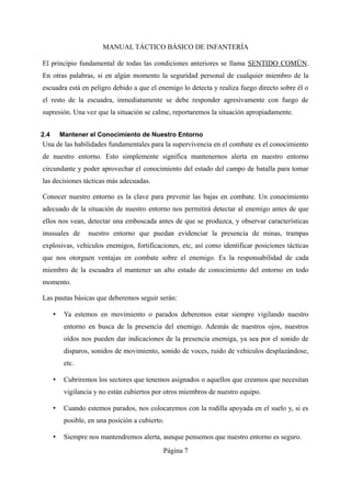MANUAL TÁCTICO BÁSICO DE INFANTERÍA
El principio fundamental de todas las condiciones anteriores se llama SENTIDO COMÚN.
En otras palabras, si en algún momento la seguridad personal de cualquier miembro de la
escuadra está en peligro debido a que el enemigo lo detecta y realiza fuego directo sobre él o
el resto de la escuadra, inmediatamente se debe responder agresivamente con fuego de
supresión. Una vez que la situación se calme, reportaremos la situación apropiadamente.
2.4 Mantener el Conocimiento de Nuestro Entorno
Una de las habilidades fundamentales para la supervivencia en el combate es el conocimiento
de nuestro entorno. Esto simplemente significa mantenernos alerta en nuestro entorno
circundante y poder aprovechar el conocimiento del estado del campo de batalla para tomar
las decisiones tácticas más adecuadas.
Conocer nuestro entorno es la clave para prevenir las bajas en combate. Un conocimiento
adecuado de la situación de nuestro entorno nos permitirá detectar al enemigo antes de que
ellos nos vean, detectar una emboscada antes de que se produzca, y observar características
inusuales de nuestro entorno que puedan evidenciar la presencia de minas, trampas
explosivas, vehículos enemigos, fortificaciones, etc, así como identificar posiciones tácticas
que nos otorguen ventajas en combate sobre el enemigo. Es la responsabilidad de cada
miembro de la escuadra el mantener un alto estado de conocimiento del entorno en todo
momento.
Las pautas básicas que deberemos seguir serán:
• Ya estemos en movimiento o parados deberemos estar siempre vigilando nuestro
entorno en busca de la presencia del enemigo. Además de nuestros ojos, nuestros
oídos nos pueden dar indicaciones de la presencia enemiga, ya sea por el sonido de
disparos, sonidos de movimiento, sonido de voces, ruido de vehículos desplazándose,
etc.
• Cubriremos los sectores que tenemos asignados o aquellos que creamos que necesitan
vigilancia y no están cubiertos por otros miembros de nuestro equipo.
• Cuando estemos parados, nos colocaremos con la rodilla apoyada en el suelo y, si es
posible, en una posición a cubierto.
• Siempre nos mantendremos alerta, aunque pensemos que nuestro entorno es seguro.
Página 7
 