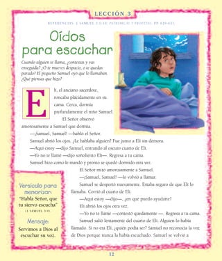L E C C I Ó N 3
REFERENCIAS: 1 SAMUEL 3:1-10; PATRIARCAS Y PROFETAS, PP. 629-631.
12
Oídos
para escuchar
lí, el anciano sacerdote,
roncaba plácidamente en su
cama. Cerca, dormía
profundamente el niño Samuel.
El Señor observó
amorosamente a Samuel que dormía.
—¡Samuel, Samuel! —habló el Señor.
Samuel abrió los ojos. ¿Le hablaba alguien? Fue junto a Elí sin demora.
—Aquí estoy —dijo Samuel, entrando al oscuro cuarto de Elí.
—Yo no te llamé —dijo soñoliento Elí—. Regresa a tu cama.
Samuel hizo como le mandó y pronto se quedó dormido otra vez.
El Señor miró amorosamente a Samuel.
—¡Samuel, Samuel! —lo volvió a llamar.
Samuel se despertó nuevamente. Estaba seguro de que Elí lo
llamaba. Corrió al cuarto de Elí.
—Aquí estoy —dijo—, ¿en qué puedo ayudarte?
Elí abrió los ojos otra vez.
—Yo no te llamé —contestó quedamente —. Regresa a tu cama.
Samuel salió lentamente del cuarto de Elí. Alguien lo había
llamado. Si no era Elí, ¿quién podía ser? Samuel no reconocía la voz
de Dios porque nunca la había escuchado. Samuel se volvió a
Versículo para
memorizar:
“Habla Señor, que
tu siervo escucha”
(1 SAMUEL 3:9).
Mensaje:
Servimos a Dios al
escuchar su voz.
Cuando alguien te llama, ¿contestas y vas
enseguida? ¿O te mueves despacio, o te quedas
parado? El pequeño Samuel oyó que lo llamaban.
¿Qué piensas que hizo?
E
 