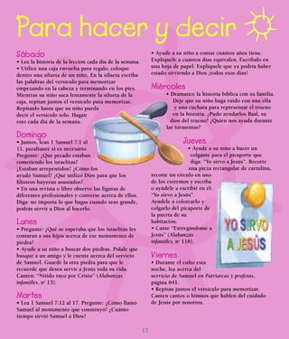 17
Para hacer y decir
Sábado
• Lea la historia de la lección cada día de la semana.
• Utilice una caja envuelta para regalo, coloque
dentro una silueta de un niño. En la silueta escriba
las palabras del versículo para memorizar
empezando en la cabeza y terminando en los pies.
Mientras su niño saca lentamente la silueta de la
caja, repitan juntos el versículo para memorizar.
Repítanlo hasta que su niño pueda
decir el versículo solo. Hagan
esto cada día de la semana.
Domingo
• Juntos, lean 1 Samuel 7:1 al
11, parafrasee si es necesario.
Pregunte: ¿Que pecado estaban
cometiendo los israelitas?
¿Estaban arrepentidos? ¿Cómo los
ayudó Samuel? ¿Qué utilizó Dios para que los
filisteos huyeran asustados?
• En una revista o libro observe las figuras de
diferentes profesionales y converse acerca de ellos.
Diga: no importa lo que hagas cuando seas grande,
podrás servir a Dios al hacerlo.
Lunes
• Pregunte: ¿Qué se esperaba que los israelitas les
contaran a sus hijos acerca de ese monumento de
piedra?
• Ayude a su niño a buscar dos piedras. Pídale que
busque a un amigo y le cuente acerca del servicio
de Samuel. Guarde la otra piedra para que le
recuerde que desea servir a Jesús toda su vida.
Canten: “Nítido rayo por Cristo” (Alabanzas
infantiles, no
13).
Martes
• Lea 1 Samuel 7:12 al 17. Pregunte: ¿Cómo llamó
Samuel al monumento que construyó? ¿Cuánto
tiempo sirvió Samuel a Dios?
• Ayude a su niño a contar cuántos años tiene.
Explíquele a cuántos días equivalen. Escríbalo en
una hoja de papel. Explíquele que ya podría haber
estado sirviendo a Dios ¡todos esos días!
Miércoles
• Dramatice la historia bíblica con su familia.
Deje que su niño haga ruido con una olla
y una cuchara para representar el trueno
en la historia. ¿Pudo ayudarlos Baal, su
dios del trueno? ¿Quién nos ayuda durante
las tormentas?
Jueves
• Ayude a su niño a hacer un
colgante para el picaporte que
diga: “Yo sirvo a Jesús”. Recorte
una pieza rectangular de cartulina,
recorte un círculo en uno
de los extremos y escriba
o ayúdele a escribir en él:
“Yo sirvo a Jesús”.
Ayúdele a colorearlo y
colgarlo del picaporte de
la puerta de su
habitación.
• Cante “Entregándome a
Jesús” (Alabanzas
infantiles, no
118).
Viernes
• Durante el culto esta
noche, lea acerca del
servicio de Samuel en Patriarcas y profetas,
página 641.
• Repitan juntos el versículo para memorizar.
Canten cantos o himnos que hablen del cuidado
de Jesús por nosotros.
 