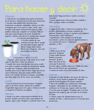 Para hacer y decir
Sábado
• Cada día de esta semana lean juntos la historia
de la lección y repasen el versículo para memorizar.
• Escriba cada palabra del versículo para
memorizar en papeles separados. Anima a su niño
a imaginar que es un cuervo y que “vuela” para
levantar cada papel. Mientras los toma lea cada
palabra, hasta que complete el versículo. Pida al
niño que repita después de usted. Guarde los
papeles y úselos cada día de la semana para repasar
el versículo para memorizar.
• Un día o noche de esta
semana si es que llueve, ponga
un vaso para recoger agua de
lluvia. Luego mida cuánta
lluvia cayó. Pregunte: ¿Por qué
necesitamos la lluvia?
Domingo
• Lean juntos 1 Reyes 17:1 al 6.
Pregunte: ¿Qué mensaje le dio Elías al rey Acab?
¿Qué le dijo Dios a Elías que hiciera?
• Usando dos vasos desechables con tierra, ayude
a su niño a sembrar semillas de crecimiento rápido
en cada uno. Pregunte: ¿Qué necesitan estas
semillas para crecer? Que el niño riegue uno de los
vasos solamente, pero que ponga ambos vasos
frente a la ventana. Durante la semana, recuérdele
que debe regar uno de los vasos con semillas.
Lunes
• Lean la historia de la lección juntos. Pregunte:
¿Qué le dio Dios a Elías, además de comida?
(Seguridad, lugar para vivir, agua.) Anime a su niño
a compartir la historia con alguien.
Martes
• Ayude a su niño a representar la historia de la
lección, usando accesorios tales como pájaros de
juguete, agua y pan. Pregunte: ¿Cuántas cosas te ha
dado Jesús? Haga una lista y ayude a su niño a
contarlas.
• Juntos agradezcan a Dios por haber cuidado a
Elías y porque cuida a su familia.
Miércoles
• Salgan al aire libre y observen los pájaros. Si es
posible, aliméntenlos con pan o pedazos de
galletas. Pregunte: ¿Cómo te sentirías si los pájaros
vinieran hoy a darte alimentos?
• Agradezcan a Dios porque nos da lo que
necesitamos, canten un canto de agradecimiento o
“La canción del cuervo” (Alabanzas
infantiles, no
82).
Jueves
• Hable acerca de las
mascotas. Pregunte:
¿Cómo cuida nuestra
familia a nuestra
mascota? Ayude a
hacer una lista de las
cosas que la mascota
necesita (agua, comida, amor, etc.) Hable de cómo
Dios nos da todo lo que necesitamos.
• Canten un canto acerca del cuidado de Dios.
Viernes
• Durante el culto familiar, lea acerca de Elías en
Profetas y reyes, desde la página 88, segundo
párrafo hasta la página 89, primer párrafo.
• Miren las semillas que sembraron el domingo.
Pregunte: ¿Qué pasó con las semillas que
sembraste en el vaso que regaste todos los días?
¿Y con las que no regaste? Explique que si no hay
agua hay una sequía y que eso pasó en el tiempo
de Elías.
• Canten cantos de agradecimiento por el
cuidado de Dios y repitan juntos el versículo para
memorizar.
20
 