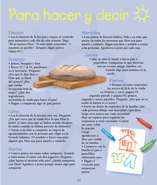 23
Para hacer y decir
Sábado
• Lea la historia de la lección y repase el versículo
para memorizar cada día de esta semana. Diga:
“Él es nuestro Dios”. El niño debe responder: “y
nosotros su pueblo”. Después digan juntos
Salmo 95:7.
Domingo
• Juntos, busquen y lean
1 Reyes 17:7 al 16, parafrasee
si es necesario. Pregunte:
¿Por qué le dijo Dios a
Elías que se fuera
del arroyo? ¿Por
qué estaba
recogiendo leña la
mujer? ¿Qué dos
ingredientes
necesitaba la viuda para hacer el pan?
• Hagan o compartan algo de pan juntos.
Lunes
• Lea la historia de la lección otra vez. Pregunte:
¿Por qué crees que la viuda hizo lo que Elías le
pidió? ¿Cómo crees que se habrá sentido después
de haber comido su última porción de alimento?
• Anime a su niño a compartir su tarjeta de
agradecimiento con la persona que eligió en la
Escuela Sabática. (O ayúdelo a hacer una para
alguien que Dios usa para amarlo y cuidarlo.
Martes
• Canten juntos un canto sobre compartir. Ayúdele
a representar el canto con dos juguetes. Pregunte:
¿Qué harías si tuvieras sólo uno? ¿Quién compartió
con Elías? Agradece a Jesús porque tienes algo para
compartir.
Miércoles
• Lean juntos la historia bíblica. Pida a su niño que
piense en todas las personas que Dios usa para
amarlo y cuidarlo. Hagan una lista y ayúdele a contar
a las personas. Agradezca a Jesús por cada una.
Jueves
• Que su niño le ayude a hacer pan o
pastelillos. Compartan lo que hicieron
con un vecino, amigo, familiar, etc.
Guarde algo para mañana en la
noche.
Viernes
• Durante el culto vespertino,
lea acerca de la fe de la viuda
en Profetas y reyes, página 94
segundo párrafo y página 95, primer,
segundo y tercer párrafos. Pregunte: ¿Por qué no se
acabó la harina ni el aceite?
• Inicie un diario de oraciones de la familia. Que
cada persona dibuje una necesidad específica;
luego oren juntos por cada necesidad.
Deje un espacio para registrar las
respuestas a estas oraciones. Canten
un canto sobre
la oración.
Luego
agradezcan a
Dios por cuidar
de su familia.
• Comparta con la
familia el pan o
pastelillos
elaborados ayer.
• Digan el
versículo para
memorizar
juntos.
 