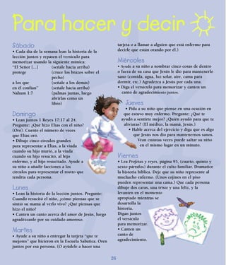 26
Para hacer y decir
Sábado
• Cada día de la semana lean la historia de la
lección juntos y repasen el versículo para
memorizar usando la siguiente mímica:
“El Señor [...] (señale hacia arriba)
protege (cruce los brazos sobre el
pecho)
a los que (señale a los demás)
en él confían” (señale hacia arriba)
Nahum 1:7 (palmas juntas, luego
abrirlas como un
libro)
Domingo
• Lean juntos 1 Reyes 17:17 al 24.
Pregunte: ¿Qué hizo Elías con el niño?
(Oró). Cuente el número de veces
que Elías oró.
• Dibuje cinco círculos grandes
para representar a Elías, a la viuda
cuando su hijo murió, a la viuda
cuando su hijo resucitó, al hijo
enfermo, y al hijo resucitado. Ayude a
su niño a añadir facciones a los
círculos para representar el rostro que
tendría cada persona.
Lunes
• Lean la historia de la lección juntos. Pregunte:
Cuando resucitó el niño, ¿cómo piensas que se
sintió su mamá al verlo vivo? ¿Qué piensas que
hizo el niño?
• Canten un canto acerca del amor de Jesús, luego
agradézcanle por su cuidado amoroso.
Martes
• Ayude a su niño a entregar la tarjeta “que te
mejores” que hicieron en la Escuela Sabática. Oren
juntos por esa persona. (O ayúdele a hacer una
tarjeta o a llamar a alguien que está enfermo para
decirle que están orando por él.)
Miércoles
• Ayude a su niño a nombrar cinco cosas de dentro
o fuera de su casa que Jesús le dio para mantenerlo
sano (comida, agua, luz solar, aire, cama para
dormir, etc.) Agradezca a Jesús por cada una.
• Diga el versículo para memorizar y canten un
canto de agradecimiento juntos.
Jueves
• Pida a su niño que piense en una ocasión en
que estuvo muy enfermo. Pregunte: ¿Qué te
ayudó a sentirte mejor? ¿Quién ayudó para que te
aliviaras? (El médico, la mamá, Jesús.)
• Hable acerca del ejercicio y diga que es algo
que Jesús nos dio para mantenernos sanos.
Vean cuántas veces puede saltar su niño
en el mismo lugar en un minuto.
Viernes
• Lea Profetas y reyes, página 95, (cuarto, quinto y
sexto párrafos) durante el culto familiar. Dramatice
la historia bíblica. Deje que su niño represente al
muchacho enfermo. (Unos cojines en el piso
pueden representar una cama.) Que cada persona
dibuje dos caras, una triste y una feliz, y la
levanten en el momento
apropiado mientras se
desarrolla la
historia.
Digan juntos
el versículo
para memorizar.
• Canten un
canto de
agradecimiento.
 