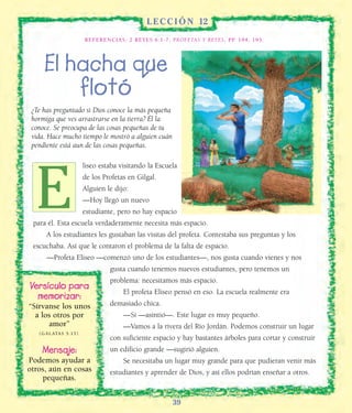 39
L E C C I Ó N 12
REFERENCIAS: 2 REYES 6:1-7; PROFETAS Y REYES, PP. 194, 195.
El hacha que
flotó
¿Te has preguntado si Dios conoce la más pequeña
hormiga que ves arrastrarse en la tierra? Él la
conoce. Se preocupa de las cosas pequeñas de tu
vida. Hace mucho tiempo le mostró a alguien cuán
pendiente está aun de las cosas pequeñas.
liseo estaba visitando la Escuela
de los Profetas en Gilgal.
Alguien le dijo:
—Hoy llegó un nuevo
estudiante, pero no hay espacio
para él. Esta escuela verdaderamente necesita más espacio.
A los estudiantes les gustaban las visitas del profeta. Contestaba sus preguntas y los
escuchaba. Así que le contaron el problema de la falta de espacio.
—Profeta Eliseo —comenzó uno de los estudiantes—, nos gusta cuando vienes y nos
gusta cuando tenemos nuevos estudiantes, pero tenemos un
problema: necesitamos más espacio.
El profeta Eliseo pensó en eso. La escuela realmente era
demasiado chica.
—Sí —asintió—. Este lugar es muy pequeño.
—Vamos a la rivera del Río Jordán. Podemos construir un lugar
con suficiente espacio y hay bastantes árboles para cortar y construir
un edificio grande —sugirió alguien.
Se necesitaba un lugar muy grande para que pudieran venir más
estudiantes y aprender de Dios, y así ellos podrían enseñar a otros.
Versículo para
memorizar:
“Sírvanse los unos
a los otros por
amor”
(GÁLATAS 5:13).
Mensaje:
Podemos ayudar a
otros, aún en cosas
pequeñas.
E
 