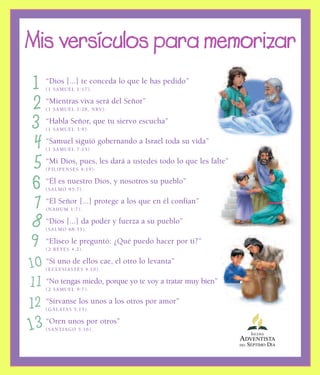 “Dios [...] te conceda lo que le has pedido”
(1 SAMUEL 1:17).
“Mientras viva será del Señor”
(1 SAMUEL 1:28, NRV).
“Habla Señor, que tu siervo escucha”
(1 SAMUEL 3:9).
“Samuel siguió gobernando a Israel toda su vida”
(1 SAMUEL 7:15).
“Mi Dios, pues, les dará a ustedes todo lo que les falte”
(FILIPENSES 4:19).
“Él es nuestro Dios, y nosotros su pueblo”
(SALMO 95:7).
“El Señor [...] protege a los que en él confían”
(NAHUM 1:7).
“Dios [...] da poder y fuerza a su pueblo”
(SALMO 68:35).
“Eliseo le preguntó: ¿Qué puedo hacer por ti?”
(2 REYES 4:2).
“Si uno de ellos cae, el otro lo levanta”
(ECLESIASTÉS 4:10).
“No tengas miedo, porque yo te voy a tratar muy bien”
(2 SAMUEL 9:7).
“Sírvanse los unos a los otros por amor”
(GÁLATAS 5:13).
“Oren unos por otros”
(SANTIAGO 5:16).
Mis versículos para memorizar
1
2
3
4
5
6
7
8
9
10
11
12
13 IGLESIA
ADVENTISTA
DEL SÉPTIMO DÍA
 
