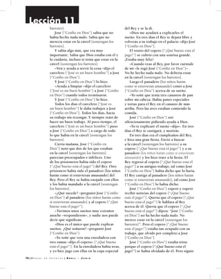 76 | M a n u a l d e I n f a n t e s | A b r i l - J u n i o
barrotes].
	José [“Confío en Dios”] sabía que no
había hecho nada malo. Sabía que no
merecía estar en la cárcel [sostengan los
barrotes].
	 Y sabía algo más, que era muy
importante. Sabía que Dios estaba con él y
lo cuidaría, incluso si tenía que estar en la
cárcel [sostengan los barrotes].
	 –Ven y ayuda a servir la cena –dijo el
carcelero [“José es un buen hombre”] a José
[“Confío en Dios”].
	 Y José [“Confío en Dios”] lo hizo.
	 –Ayuda a limpiar –dijo el carcelero
[“José es un buen hombre”] a José [“Confío
en Dios”] cuando todos terminaron.
	 Y José [“Confío en Dios”] lo hizo.
	 Todos los días el carcelero [“José es
un buen hombre”] le daba trabajos a José
[“Confío en Dios”]. Todos los días, hacía
su trabajo sin rezongar. Y siempre trató de
hacer un buen trabajo. Al poco tiempo, el
carcelero [“José es un buen hombre”] puso
a José [“Confío en Dios”] a cargo de todo
lo que había en la cárcel [sostengan los
barrotes].
	 Cierta mañana, José [“Confío en
Dios”] notó que dos de los que estaban
en la cárcel [sostengan los barrotes]
parecían preocupados e infelices. Uno
de los prisioneros había sido el copero
[“¡Qué bueno está el jugo!”] del Rey. Otro
prisionero había sido el panadero [los niños
harán como si estuvieran amasando] del
Rey. Pero el Rey se había enojado con ellos
y los había mandado a la cárcel [sostengan
los barrotes].
	 –¿Qué sucede? –preguntó José [“Confío
en Dios”] al panadero [los niños harán como
si estuvieran amasando] y al copero [“¡Qué
bueno está el jugo!”].
	 –Tuvimos unos sueños muy extraños
anoche –respondieron–, y nadie nos puede
decir qué significan.
	 –Dios es el único que puede explicar
sueños. ¿Qué soñaron? –preguntó José
[“Confío en Dios”]
	 –Yo soñé que veía una enredadera con
tres ramas –dijo el copero– [“¡Qué bueno
está el jugo!”]. En la enredadera había uvas,
y yo hice jugo con ellas en la copa especial
del Rey y se la di.
	 –Dios me ayudará a explicarles el
sueño. En tres días el Rey te dejará libre y
volverás a tu trabajo en el palacio –dijo José
[“Confío en Dios”].
	 El rostro del copero [“¡Qué bueno está el
jugo!”] se cubrió con una sonrisa grande.
¡Estaba muy feliz!
	 –Cuando veas al Rey, por favor cuéntale
de mí –le rogó José [“Confío en Dios”]– .
No he hecho nada malo. No debería estar
en la cárcel [sostengan los barrotes].
	 Luego el panadero [los niños harán
como si estuvieran amasando] contó a José
[“Confío en Dios”] acerca de su sueño.
	 –Yo soñé que tenía tres canastos de pan
sobre mi cabeza. Había panes especiales
y tortas para el Rey en el canasto de más
arriba. Pero las aves estaban comiendo la
comida.
	José [“Confío en Dios”] oró
silenciosamente pidiendo ayuda a Dios.
	 –Yo te explicaré el sueño –dijo–. En tres
días el Rey te castigará, y morirás.
	 En tres días era el cumpleaños del Rey,
e hizo una gran fiesta. Envió a buscar
a la cárcel [sostengan los barrotes] a su
copero [“¡Qué bueno está el jugo!”] y a su
panadero [los niños harán como si estuvieran
amasando] y los hizo traer a la fiesta. El
Rey regresó al copero [“¡Qué bueno está el
jugo!”] a su antiguo trabajo, tal como José
[“Confío en Dios”] había dicho que lo haría.
El Rey castigó al panadero [los niños harán
como si estuvieran amasando], tal como José
[“Confío en Dios”] lo había dicho.
	José [“Confío en Dios”] esperó y esperó
recibir noticias del copero [“¡Qué bueno
está el jugo!”]. Quería que el copero [“¡Qué
bueno está el jugo!”] le hablara al Rey
acerca de él. Quería que el copero [“¡Qué
bueno está el jugo!”] dijera: “José [“Confío
en Dios”] no ha hecho nada malo. No
merece estar en la cárcel [sostengan los
barrotes]”. Pero el copero [“¡Qué bueno
está el jugo!”] estaba tan ocupado con su
trabajo, que olvidó por completo a José
[“Confío en Dios”].
	José [“Confío en Dios”] estaba triste
porque el copero [“¡Qué bueno está el
jugo!”] se había olvidado de él. Pero siguió
Lección 11
 