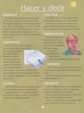 Hacer v decir * 
SABADO 
Lean juntos la historia de la lección todos los días 
de la semana y repasen el versículo para memorizar 
de la siguiente manera: Di a tu hijo que se deje caer al 
piso y diga: “Y si uno de ellos cae”. Tómalo de la mano 
y ayúdalo a ponerse de pie mientras dices: “El otro lo 
levanta”. Inviertan los roles y repítanlo varias veces. 
Busquen un lugar tranquilo, y lean juntos allí la historia 
de la lección. 
MARTES 
DOT'ÍINGO 
Usa las “manos de bendición” que trajo el 
niño de la Escuela Sabática, para ayudarlo a 
ser de bendición pará alguien. 
(O haz unas “manos de 
•bendición” marcando el 
contorno de las manos del 
niño. En una mano escribe 
e nombre de la persona con 
la que quiere ser bondadoso. 
Escribe, sobre la otra mano, la manera en que 
mostrará bondad.) El niño entrega las “manos de bendi­ción” 
a la persona, mientras lleva a cabo un acto de bon­dad 
hacia ella. 
ean juntos 2 Reyes 4:17 ai 22. Pregunta: ¿Quién 
ayudó al niño a llegar hasta donde estaba su madre? 
Ayuda a tu hijo a enumerar cosas que tú y otros 
pueden hacer para ayudarlo a él; cuenten las cosas. 
Agradezcan a Jesús por todos aquellos que nos ayudan. 
Representa la historia junto con 
toda la familia. Di a tu hijo que 
haga como que estornuda siete 
veces, en el momento apropiado 
de la historia. Pregunta: 
¿Cómo piensas 
se sintió el niño 
cuando abrió los 
ojos? ¿Cómo se debe de haber sentido la mamá? 
JUEVES 
Pide a tu hijo que repita el versículo para memorizar. 
Entonen una canción que hable acerca de ayudar, antes 
de orar. 
Di a tu hijo de qué manera él es una bendición para tu 
familia. Sé específico/a. 
Hagan una lista de las formas en que podemos ayudar 
a otros. Seleccionen cada día una y háganla juntos. 
Lean juntos 2 Reyes 4:8 al 16. Pregunta: ¿Porqué 
quería Eliseo hacer algo por la mujer? ¿Cómo te sientes 
cuando otros son bondadosos contigo? 
Vie r n e s 
Lean en el culto de la noche acerca del niño que volvió 
a la vida, en Profetas y reyes, página 179 (segundo pá­rrafo) 
hasta la página 180 (segundo párrafo). 
Conversen acerca de cómo pueden ser ustedes, como 
familia, una bendición mañana, en la iglesia. 
Entonen un canto que hable acerca de ayudar y repitan 
juntos el versículo para memorizar antes de orar. 
