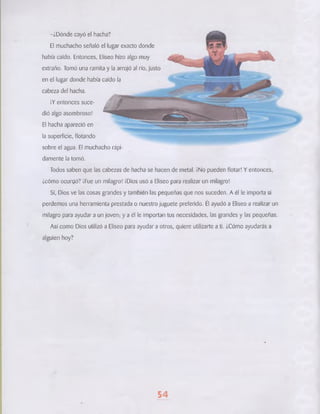 -¿Dónde cayó el hacha? 
El muchacho señaló el lugar exacto donde 
había caído. Entonces, Elíseo hizo algo muy 
extraño. Tomó una ramita y la arrojó al río, justo 
en el lugar donde había caído la 
cabeza del hacha. 
¡Y entonces suce­dió 
algo asombroso! 
El hacha apareció en 
la superficie, flotando 
sobre el agua. El muchacho rápi­damente 
la tomó. 
Todos saben que las cabezas de hacha se hacen de metal. ¡No pueden flotar! Y entonces, 
¿cómo ocurrió? ¡Fue un milagro! ¡Dios usó a Eliseo para realizar un milagro! 
Sí, Dios ve las cosas grandes y también las pequeñas que nos suceden. A él le importa si 
perdemos una herramienta prestada o nuestro juguete preferido. Él ayudó a Eliseo a realizar un 
milagro para ayudar a un joven; y a él le importan tus necesidades, las grandes y las pequeñas. 
Así como Dios utilizó a Elíseo para ayudar a otros, quiere utilizarte a ti. ¿Cómo ayudarás a 
alguien hoy? 
54 
 
