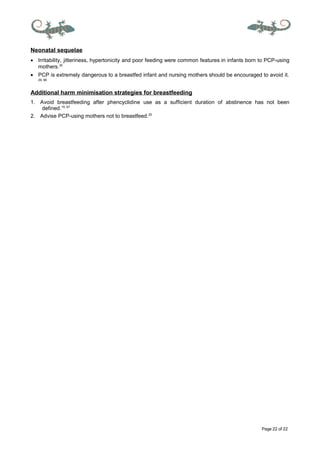 Page 22 of 22
Neonatal sequelae
• Irritability, jitteriness, hypertonicity and poor feeding were common features in infants born to PCP-using
mothers.30
• PCP is extremely dangerous to a breastfed infant and nursing mothers should be encouraged to avoid it.
29, 66
Additional harm minimisation strategies for breastfeeding
1. Avoid breastfeeding after phencyclidine use as a sufficient duration of abstinence has not been
defined.15, 67
2. Advise PCP-using mothers not to breastfeed.20
 
