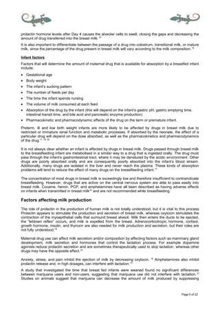Page 5 of 22
prolactin hormone levels after Day 4 causes the alveolar cells to swell, closing the gaps and decreasing the
amount of drug transferred into the breast milk.19
It is also important to differentiate between the passage of a drug into colostrum, transitional milk, or mature
milk, since the percentage of the drug present in breast milk will vary according to the milk composition.18
Infant factors
Factors that will determine the amount of maternal drug that is available for absorption by a breastfed infant
include:
• Gestational age
• Body weight
• The infant’s sucking pattern
• The number of feeds per day
• The time the infant spends nursing
• The volume of milk consumed at each feed
• Absorption of the drug by the infant (this will depend on the infant’s gastric pH, gastric emptying time,
intestinal transit time, and bile acid and pancreatic enzyme production)
• Pharmacokinetic and pharmacodynamic effects of the drug on the term or premature infant.
Preterm, ill and low birth weight infants are more likely to be affected by drugs in breast milk due to
restricted or immature renal function and metabolic processes. If absorbed by the neonate, the effect of a
particular drug will depend on the dose absorbed, as well as the pharmacokinetics and pharmacodynamics
of the drug.17, 18, 20
It is not always clear whether an infant is affected by drugs in breast milk. Drugs passed through breast milk
to the breastfeeding infant are metabolised in a similar way to a drug that is ingested orally. The drug must
pass through the infant’s gastrointestinal tract, where it may be denatured by the acidic environment. Other
drugs are poorly absorbed orally and are consequently poorly absorbed into the infant’s blood stream.
Additionally, many drugs are isolated in the liver and never reach the plasma. These kinds of absorption
problems will tend to reduce the effect of many drugs on the breastfeeding infant.17
The concentration of most drugs in breast milk is exceedingly low and therefore insufficient to contraindicate
breastfeeding. However, drugs that are active on the central nervous system are able to pass easily into
breast milk. Cocaine, heroin, PCP, and amphetamines have all been described as having adverse effects
on infants when transmitted in breast milk20
and are not recommended while breastfeeding.
Factors affecting milk production
The role of prolactin in the production of human milk is not totally understood, but it is vital to this process
Prolactin appears to stimulate the production and secretion of breast milk, whereas oxytocin stimulates the
contraction of the myoepithelial cells that surround breast alveoli. Milk then enters the ducts to be ejected,
the “letdown reflex” occurs, and milk is expelled from the breast. Adrenocorticotropic hormone, cortisol,
growth hormone, insulin, and thyroxin are also needed for milk production and secretion, but their roles are
not fully understood.18
Maternal drug use can affect milk secretion and/or composition by affecting factors such as mammary gland
development, milk secretion and hormones that control the lactation process. For example dopamine
agonists reduce prolactin secretion and are sometimes therapeutically used to stop lactation, whereas other
drugs may have the opposite effect.18
Anxiety, stress, and pain inhibit the ejection of milk by decreasing oxytocin. 18
Amphetamines also inhibit
prolactin release and, in high dosages, can interfere with lactation.15
A study that investigated the time that breast fed infants were weaned found no significant differences
between marijuana users and non-users, suggesting that marijuana use did not interfere with lactation.21
Studies on animals suggest that marijuana can decrease the amount of milk produced by suppressing
 
