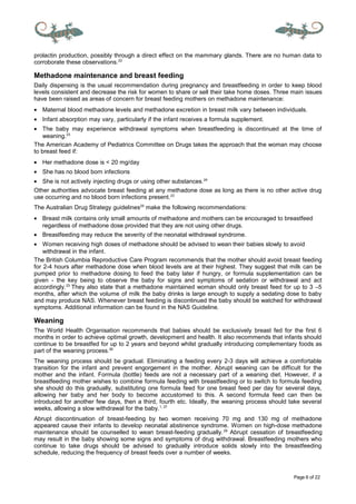 Page 6 of 22
prolactin production, possibly through a direct effect on the mammary glands. There are no human data to
corroborate these observations.22
Methadone maintenance and breast feeding
Daily dispensing is the usual recommendation during pregnancy and breastfeeding in order to keep blood
levels consistent and decrease the risk for women to share or sell their take home doses. Three main issues
have been raised as areas of concern for breast feeding mothers on methadone maintenance:
• Maternal blood methadone levels and methadone excretion in breast milk vary between individuals.
• Infant absorption may vary, particularly if the infant receives a formula supplement.
• The baby may experience withdrawal symptoms when breastfeeding is discontinued at the time of
weaning.23
The American Academy of Pediatrics Committee on Drugs takes the approach that the woman may choose
to breast feed if:
• Her methadone dose is < 20 mg/day
• She has no blood born infections
• She is not actively injecting drugs or using other substances.24
Other authorities advocate breast feeding at any methadone dose as long as there is no other active drug
use occurring and no blood born infections present.23
The Australian Drug Strategy guidelines25
make the following recommendations:
• Breast milk contains only small amounts of methadone and mothers can be encouraged to breastfeed
regardless of methadone dose provided that they are not using other drugs.
• Breastfeeding may reduce the severity of the neonatal withdrawal syndrome.
• Women receiving high doses of methadone should be advised to wean their babies slowly to avoid
withdrawal in the infant.
The British Columbia Reproductive Care Program recommends that the mother should avoid breast feeding
for 2-4 hours after methadone dose when blood levels are at their highest. They suggest that milk can be
pumped prior to methadone dosing to feed the baby later if hungry, or formula supplementation can be
given - the key being to observe the baby for signs and symptoms of sedation or withdrawal and act
accordingly.23
They also state that a methadone maintained woman should only breast feed for up to 3 –5
months, after which the volume of milk the baby drinks is large enough to supply a sedating dose to baby
and may produce NAS. Whenever breast feeding is discontinued the baby should be watched for withdrawal
symptoms. Additional information can be found in the NAS Guideline.
Weaning
The World Health Organisation recommends that babies should be exclusively breast fed for the first 6
months in order to achieve optimal growth, development and health. It also recommends that infants should
continue to be breastfed for up to 2 years and beyond whilst gradually introducing complementary foods as
part of the weaning process.26
The weaning process should be gradual. Eliminating a feeding every 2-3 days will achieve a comfortable
transition for the infant and prevent engorgement in the mother. Abrupt weaning can be difficult for the
mother and the infant. Formula (bottle) feeds are not a necessary part of a weaning diet. However, if a
breastfeeding mother wishes to combine formula feeding with breastfeeding or to switch to formula feeding
she should do this gradually, substituting one formula feed for one breast feed per day for several days,
allowing her baby and her body to become accustomed to this. A second formula feed can then be
introduced for another few days, then a third, fourth etc. Ideally, the weaning process should take several
weeks, allowing a slow withdrawal for the baby.1, 27
Abrupt discontinuation of breast-feeding by two women receiving 70 mg and 130 mg of methadone
appeared cause their infants to develop neonatal abstinence syndrome. Women on high-dose methadone
maintenance should be counselled to wean breast-feeding gradually.28
Abrupt cessation of breastfeeding
may result in the baby showing some signs and symptoms of drug withdrawal. Breastfeeding mothers who
continue to take drugs should be advised to gradually introduce solids slowly into the breastfeeding
schedule, reducing the frequency of breast feeds over a number of weeks.
 
