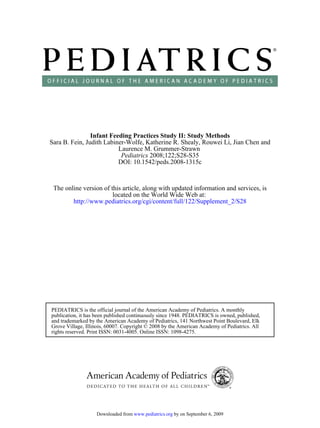 Infant Feeding Practices Study II: Study Methods
Sara B. Fein, Judith Labiner-Wolfe, Katherine R. Shealy, Rouwei Li, Jian Chen and
                          Laurence M. Grummer-Strawn
                           Pediatrics 2008;122;S28-S35
                          DOI: 10.1542/peds.2008-1315c



 The online version of this article, along with updated information and services, is
                        located on the World Wide Web at:
        http://www.pediatrics.org/cgi/content/full/122/Supplement_2/S28




PEDIATRICS is the official journal of the American Academy of Pediatrics. A monthly
publication, it has been published continuously since 1948. PEDIATRICS is owned, published,
and trademarked by the American Academy of Pediatrics, 141 Northwest Point Boulevard, Elk
Grove Village, Illinois, 60007. Copyright © 2008 by the American Academy of Pediatrics. All
rights reserved. Print ISSN: 0031-4005. Online ISSN: 1098-4275.




                   Downloaded from www.pediatrics.org by on September 6, 2009
 